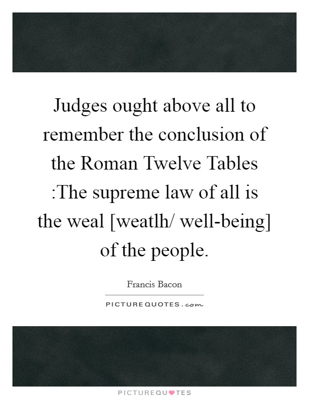 Judges ought above all to remember the conclusion of the Roman Twelve Tables :The supreme law of all is the weal [weatlh/ well-being] of the people Picture Quote #1