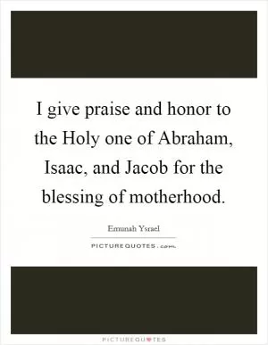 I give praise and honor to the Holy one of Abraham, Isaac, and Jacob for the blessing of motherhood Picture Quote #1