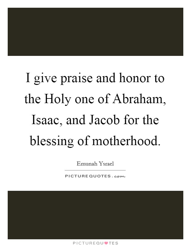 I give praise and honor to the Holy one of Abraham, Isaac, and Jacob for the blessing of motherhood Picture Quote #1