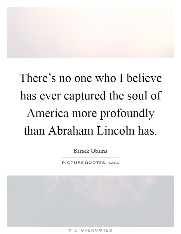 There's no one who I believe has ever captured the soul of America more profoundly than Abraham Lincoln has Picture Quote #1