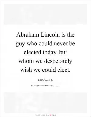 Abraham Lincoln is the guy who could never be elected today, but whom we desperately wish we could elect Picture Quote #1