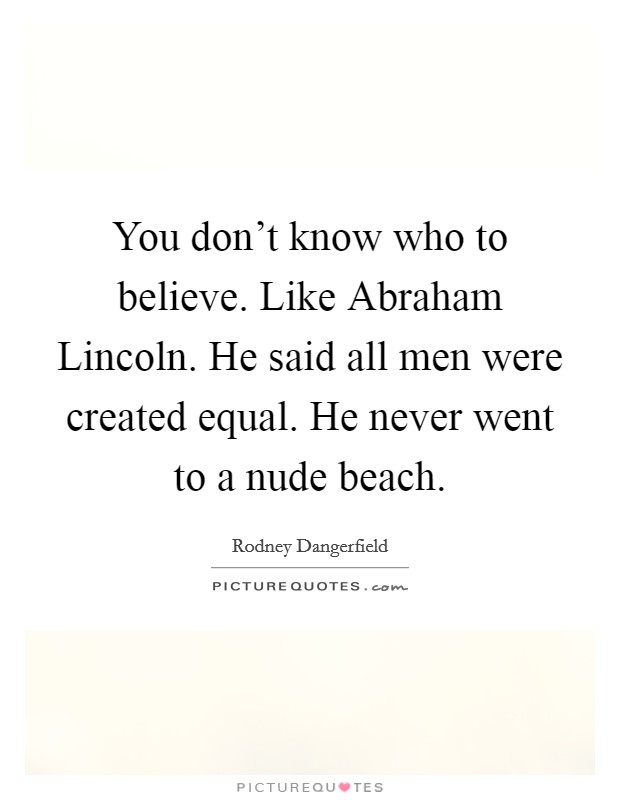You don’t know who to believe. Like Abraham Lincoln. He said all men were created equal. He never went to a nude beach Picture Quote #1