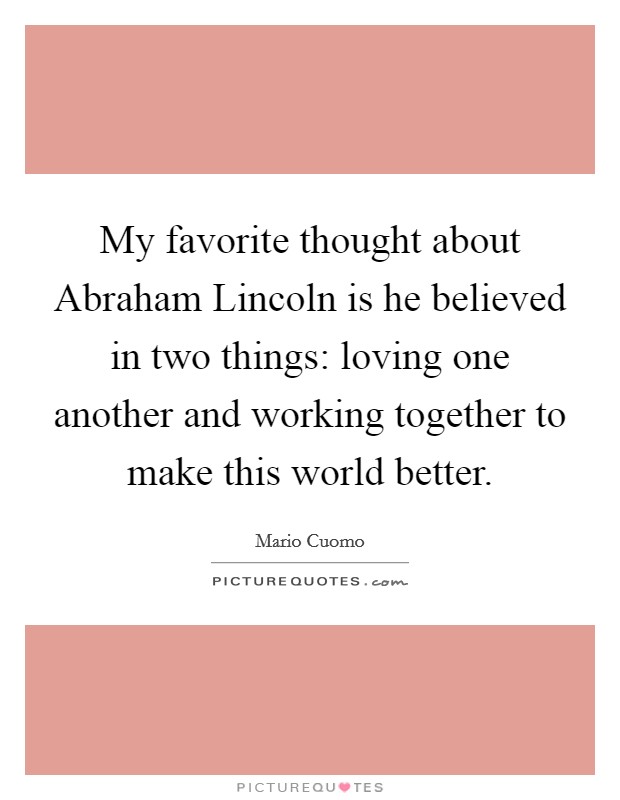 My favorite thought about Abraham Lincoln is he believed in two things: loving one another and working together to make this world better Picture Quote #1