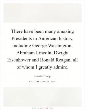 There have been many amazing Presidents in American history, including George Washington, Abraham Lincoln, Dwight Eisenhower and Ronald Reagan, all of whom I greatly admire Picture Quote #1