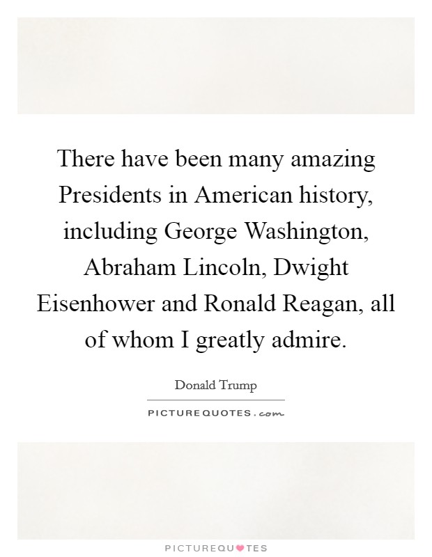 There have been many amazing Presidents in American history, including George Washington, Abraham Lincoln, Dwight Eisenhower and Ronald Reagan, all of whom I greatly admire Picture Quote #1