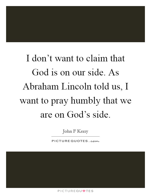 I don't want to claim that God is on our side. As Abraham Lincoln told us, I want to pray humbly that we are on God's side Picture Quote #1