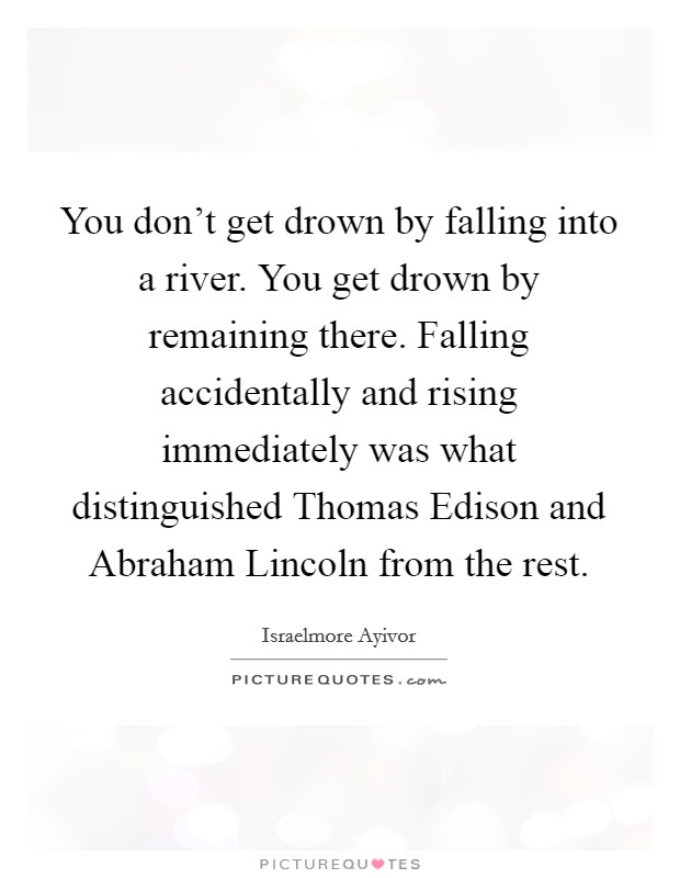 You don't get drown by falling into a river. You get drown by remaining there. Falling accidentally and rising immediately was what distinguished Thomas Edison and Abraham Lincoln from the rest Picture Quote #1