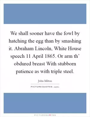 We shall sooner have the fowl by hatching the egg than by smashing it. Abraham Lincoln, White House speech 11 April 1865. Or arm th’ obdured breast With stubborn patience as with triple steel Picture Quote #1