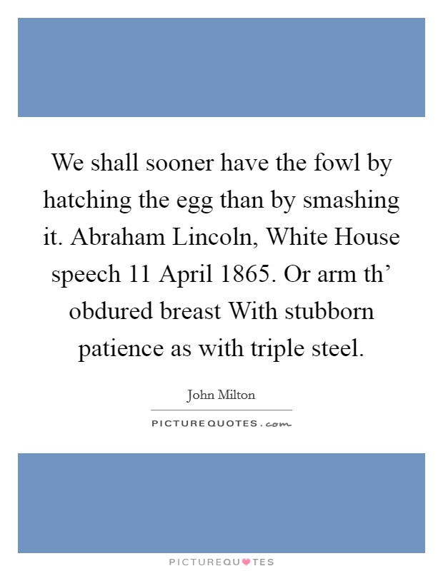 We shall sooner have the fowl by hatching the egg than by smashing it. Abraham Lincoln, White House speech 11 April 1865. Or arm th' obdured breast With stubborn patience as with triple steel Picture Quote #1