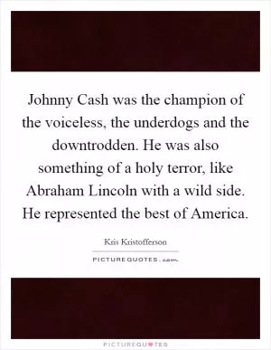 Johnny Cash was the champion of the voiceless, the underdogs and the downtrodden. He was also something of a holy terror, like Abraham Lincoln with a wild side. He represented the best of America Picture Quote #1