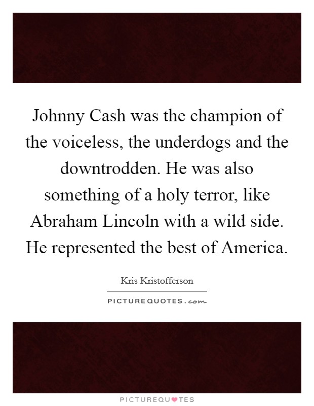 Johnny Cash was the champion of the voiceless, the underdogs and the downtrodden. He was also something of a holy terror, like Abraham Lincoln with a wild side. He represented the best of America Picture Quote #1