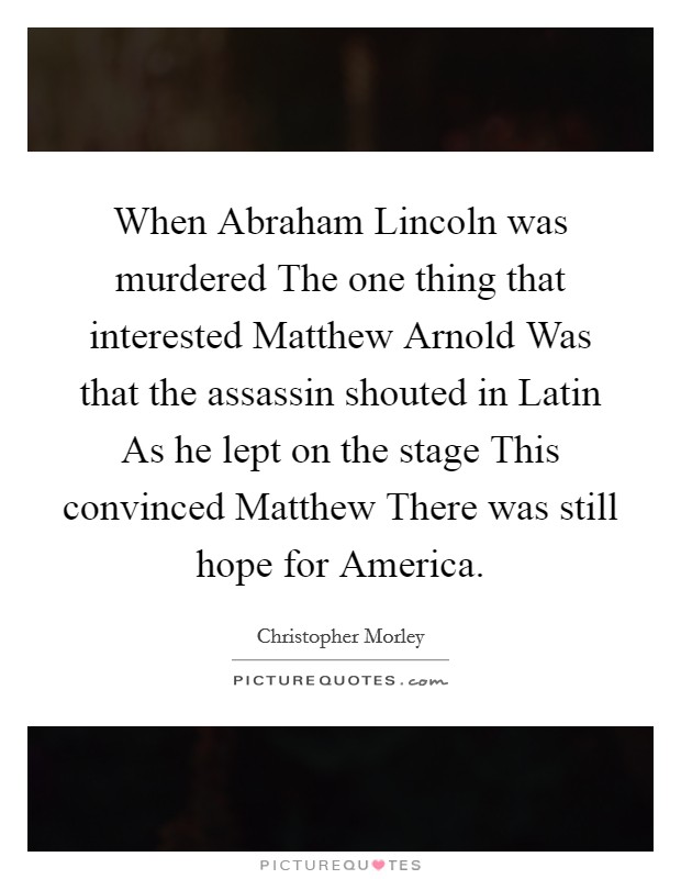 When Abraham Lincoln was murdered The one thing that interested Matthew Arnold Was that the assassin shouted in Latin As he lept on the stage This convinced Matthew There was still hope for America Picture Quote #1