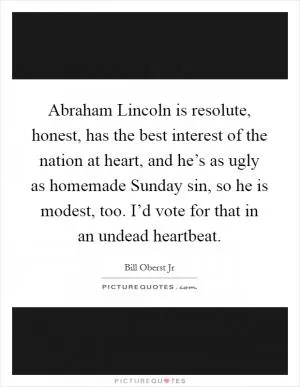 Abraham Lincoln is resolute, honest, has the best interest of the nation at heart, and he’s as ugly as homemade Sunday sin, so he is modest, too. I’d vote for that in an undead heartbeat Picture Quote #1