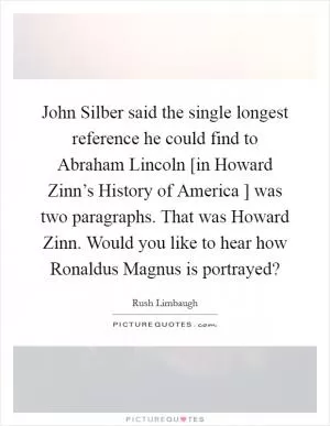 John Silber said the single longest reference he could find to Abraham Lincoln [in Howard Zinn’s History of America ] was two paragraphs. That was Howard Zinn. Would you like to hear how Ronaldus Magnus is portrayed? Picture Quote #1