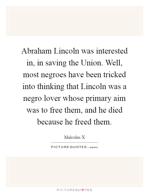 Abraham Lincoln was interested in, in saving the Union. Well, most negroes have been tricked into thinking that Lincoln was a negro lover whose primary aim was to free them, and he died because he freed them Picture Quote #1