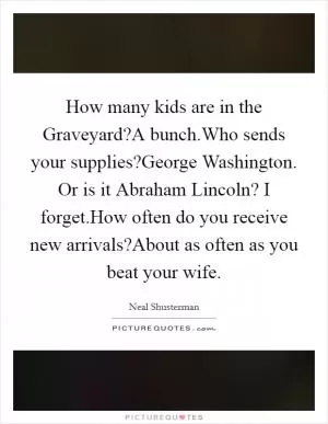 How many kids are in the Graveyard?A bunch.Who sends your supplies?George Washington. Or is it Abraham Lincoln? I forget.How often do you receive new arrivals?About as often as you beat your wife Picture Quote #1