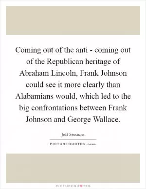 Coming out of the anti - coming out of the Republican heritage of Abraham Lincoln, Frank Johnson could see it more clearly than Alabamians would, which led to the big confrontations between Frank Johnson and George Wallace Picture Quote #1