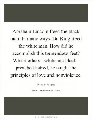 Abraham Lincoln freed the black man. In many ways, Dr. King freed the white man. How did he accomplish this tremendous feat? Where others - white and black - preached hatred, he taught the principles of love and nonviolence Picture Quote #1