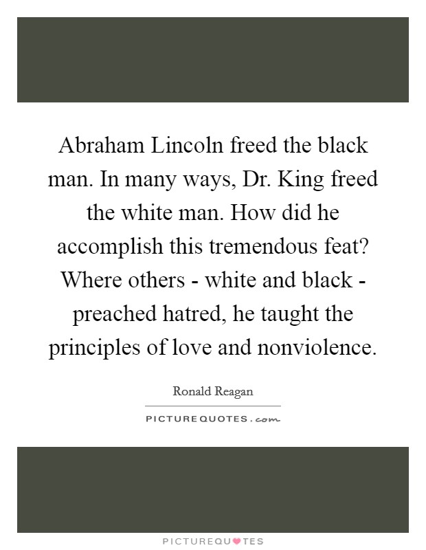 Abraham Lincoln freed the black man. In many ways, Dr. King freed the white man. How did he accomplish this tremendous feat? Where others - white and black - preached hatred, he taught the principles of love and nonviolence Picture Quote #1