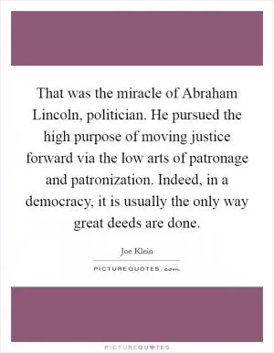 That was the miracle of Abraham Lincoln, politician. He pursued the high purpose of moving justice forward via the low arts of patronage and patronization. Indeed, in a democracy, it is usually the only way great deeds are done Picture Quote #1