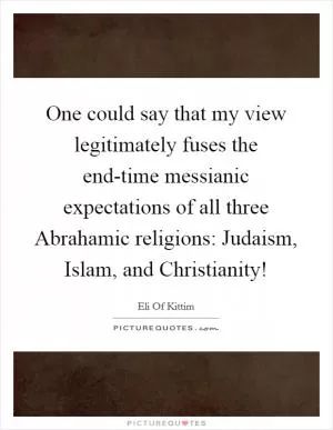 One could say that my view legitimately fuses the end-time messianic expectations of all three Abrahamic religions: Judaism, Islam, and Christianity! Picture Quote #1