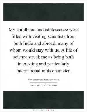 My childhood and adolescence were filled with visiting scientists from both India and abroad, many of whom would stay with us. A life of science struck me as being both interesting and particularly international in its character Picture Quote #1