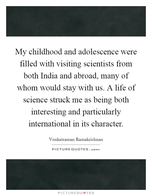 My childhood and adolescence were filled with visiting scientists from both India and abroad, many of whom would stay with us. A life of science struck me as being both interesting and particularly international in its character Picture Quote #1