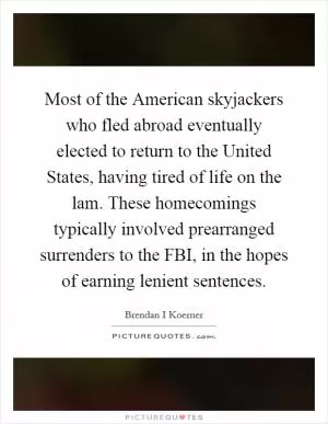 Most of the American skyjackers who fled abroad eventually elected to return to the United States, having tired of life on the lam. These homecomings typically involved prearranged surrenders to the FBI, in the hopes of earning lenient sentences Picture Quote #1