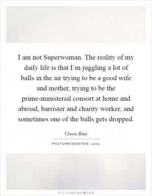 I am not Superwoman. The reality of my daily life is that I’m juggling a lot of balls in the air trying to be a good wife and mother, trying to be the prime-ministerial consort at home and abroad, barrister and charity worker, and sometimes one of the balls gets dropped Picture Quote #1