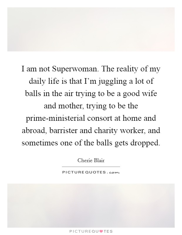 I am not Superwoman. The reality of my daily life is that I'm juggling a lot of balls in the air trying to be a good wife and mother, trying to be the prime-ministerial consort at home and abroad, barrister and charity worker, and sometimes one of the balls gets dropped Picture Quote #1
