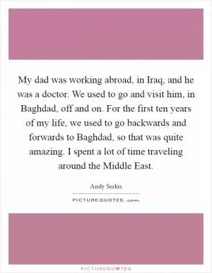 My dad was working abroad, in Iraq, and he was a doctor. We used to go and visit him, in Baghdad, off and on. For the first ten years of my life, we used to go backwards and forwards to Baghdad, so that was quite amazing. I spent a lot of time traveling around the Middle East Picture Quote #1