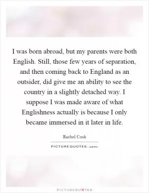 I was born abroad, but my parents were both English. Still, those few years of separation, and then coming back to England as an outsider, did give me an ability to see the country in a slightly detached way. I suppose I was made aware of what Englishness actually is because I only became immersed in it later in life Picture Quote #1