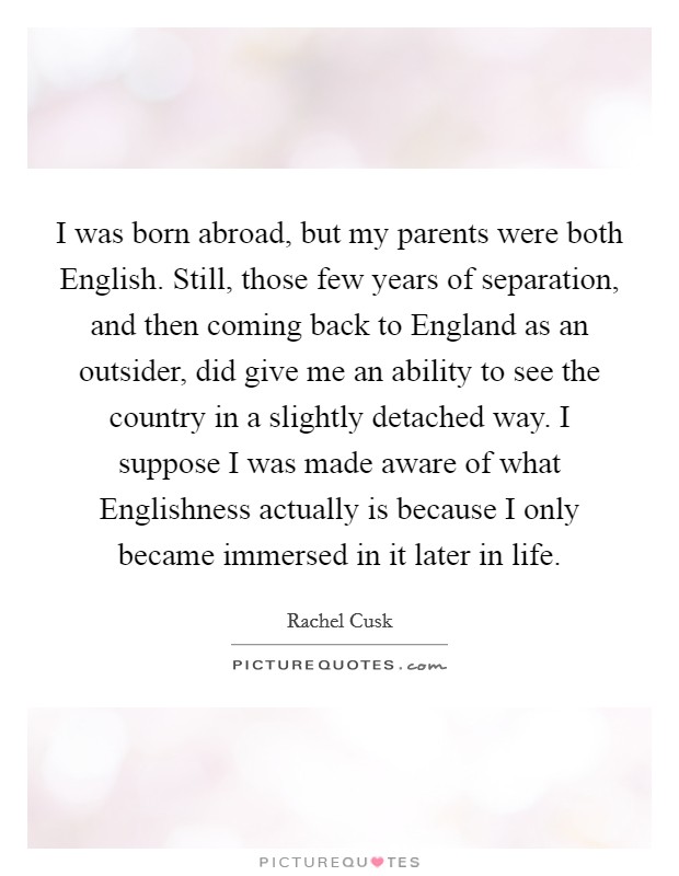 I was born abroad, but my parents were both English. Still, those few years of separation, and then coming back to England as an outsider, did give me an ability to see the country in a slightly detached way. I suppose I was made aware of what Englishness actually is because I only became immersed in it later in life Picture Quote #1