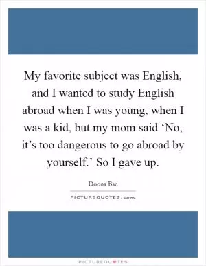 My favorite subject was English, and I wanted to study English abroad when I was young, when I was a kid, but my mom said ‘No, it’s too dangerous to go abroad by yourself.’ So I gave up Picture Quote #1