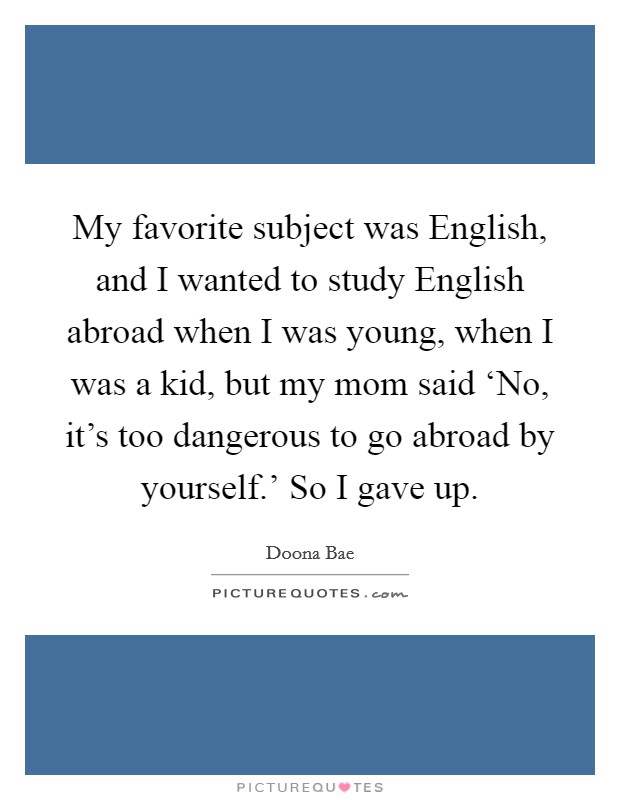 My favorite subject was English, and I wanted to study English abroad when I was young, when I was a kid, but my mom said ‘No, it's too dangerous to go abroad by yourself.' So I gave up Picture Quote #1