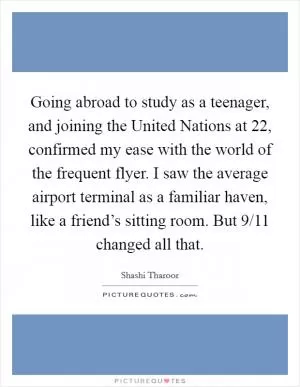 Going abroad to study as a teenager, and joining the United Nations at 22, confirmed my ease with the world of the frequent flyer. I saw the average airport terminal as a familiar haven, like a friend’s sitting room. But 9/11 changed all that Picture Quote #1