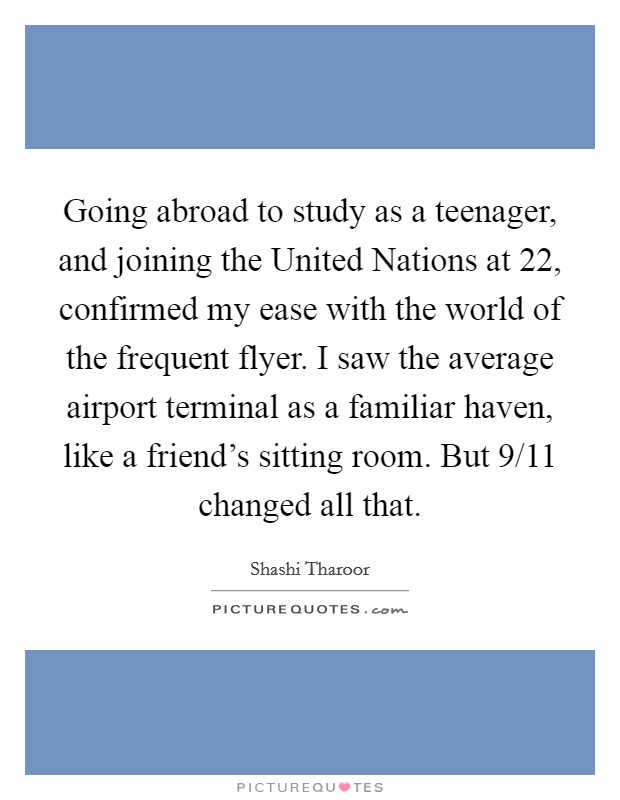 Going abroad to study as a teenager, and joining the United Nations at 22, confirmed my ease with the world of the frequent flyer. I saw the average airport terminal as a familiar haven, like a friend's sitting room. But 9/11 changed all that Picture Quote #1