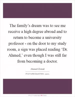 The family’s dream was to see me receive a high degree abroad and to return to become a university professor - on the door to my study room, a sign was placed reading ‘Dr. Ahmed,’ even though I was still far from becoming a doctor Picture Quote #1