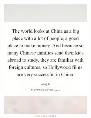 The world looks at China as a big place with a lot of people, a good place to make money. And because so many Chinese families send their kids abroad to study, they are familiar with foreign cultures, so Hollywood films are very successful in China Picture Quote #1