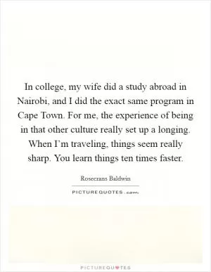 In college, my wife did a study abroad in Nairobi, and I did the exact same program in Cape Town. For me, the experience of being in that other culture really set up a longing. When I’m traveling, things seem really sharp. You learn things ten times faster Picture Quote #1