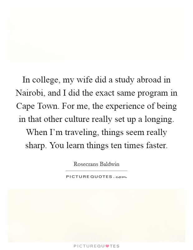 In college, my wife did a study abroad in Nairobi, and I did the exact same program in Cape Town. For me, the experience of being in that other culture really set up a longing. When I'm traveling, things seem really sharp. You learn things ten times faster Picture Quote #1