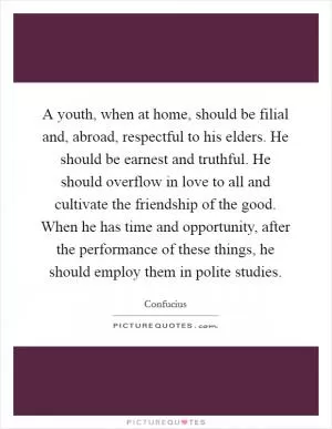 A youth, when at home, should be filial and, abroad, respectful to his elders. He should be earnest and truthful. He should overflow in love to all and cultivate the friendship of the good. When he has time and opportunity, after the performance of these things, he should employ them in polite studies Picture Quote #1