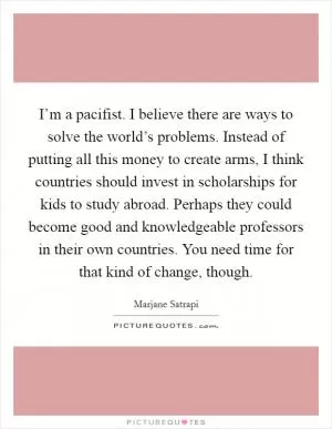 I’m a pacifist. I believe there are ways to solve the world’s problems. Instead of putting all this money to create arms, I think countries should invest in scholarships for kids to study abroad. Perhaps they could become good and knowledgeable professors in their own countries. You need time for that kind of change, though Picture Quote #1