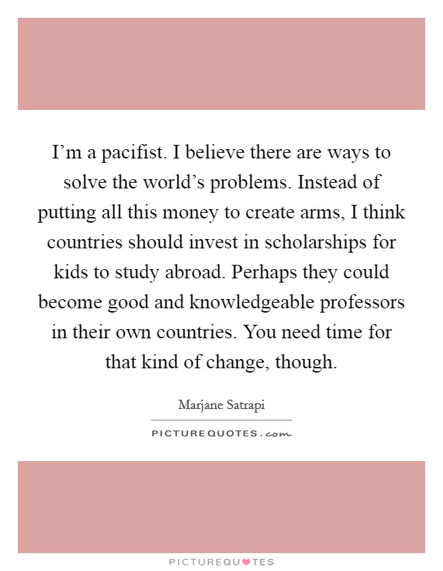 I'm a pacifist. I believe there are ways to solve the world's problems. Instead of putting all this money to create arms, I think countries should invest in scholarships for kids to study abroad. Perhaps they could become good and knowledgeable professors in their own countries. You need time for that kind of change, though Picture Quote #1
