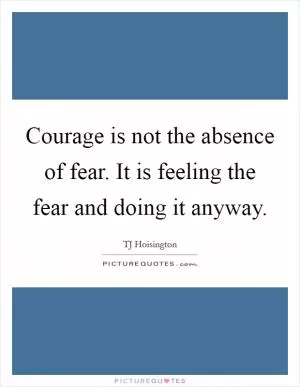 Courage is not the absence of fear. It is feeling the fear and doing it anyway Picture Quote #1