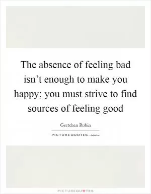 The absence of feeling bad isn’t enough to make you happy; you must strive to find sources of feeling good Picture Quote #1
