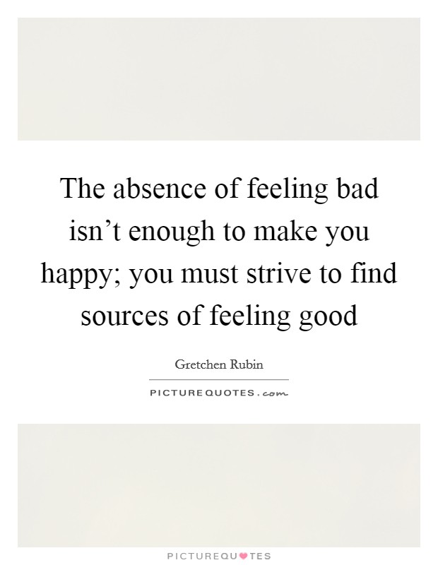 The absence of feeling bad isn't enough to make you happy; you must strive to find sources of feeling good Picture Quote #1