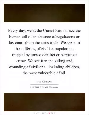 Every day, we at the United Nations see the human toll of an absence of regulations or lax controls on the arms trade. We see it in the suffering of civilian populations trapped by armed conflict or pervasive crime. We see it in the killing and wounding of civilians - including children, the most vulnerable of all Picture Quote #1