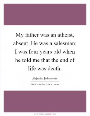 My father was an atheist, absent. He was a salesman; I was four years old when he told me that the end of life was death Picture Quote #1