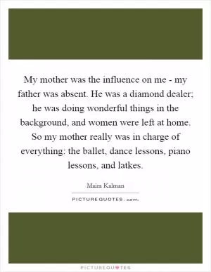 My mother was the influence on me - my father was absent. He was a diamond dealer; he was doing wonderful things in the background, and women were left at home. So my mother really was in charge of everything: the ballet, dance lessons, piano lessons, and latkes Picture Quote #1